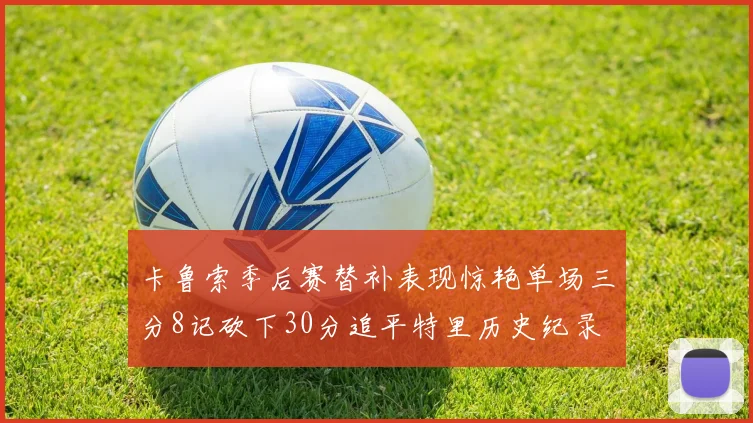 卡鲁索季后赛替补表现惊艳单场三分8记砍下30分追平特里历史纪录