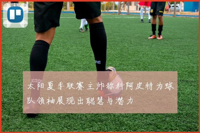 太阳夏季联赛主帅称科阿皮特为球队领袖展现出聪慧与潜力