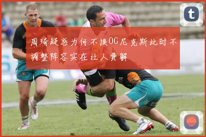 周琦疑惑为何不换OG尼克斯此时不调整阵容实在让人费解