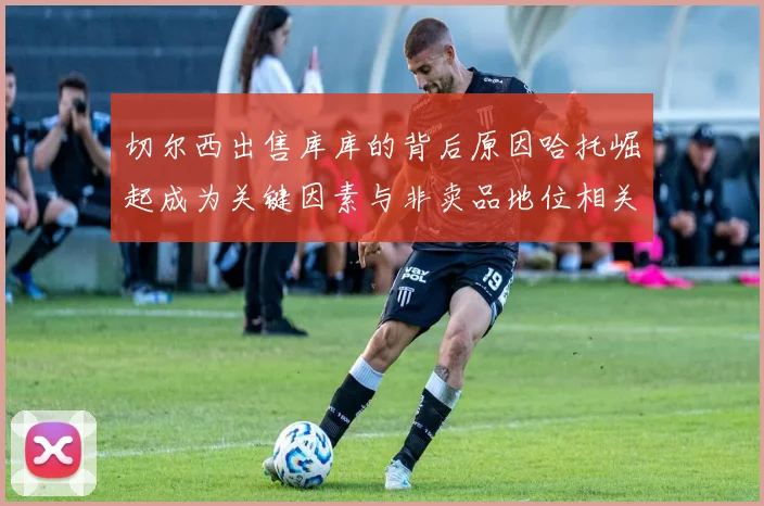 切尔西出售库库的背后原因哈托崛起成为关键因素与非卖品地位相关