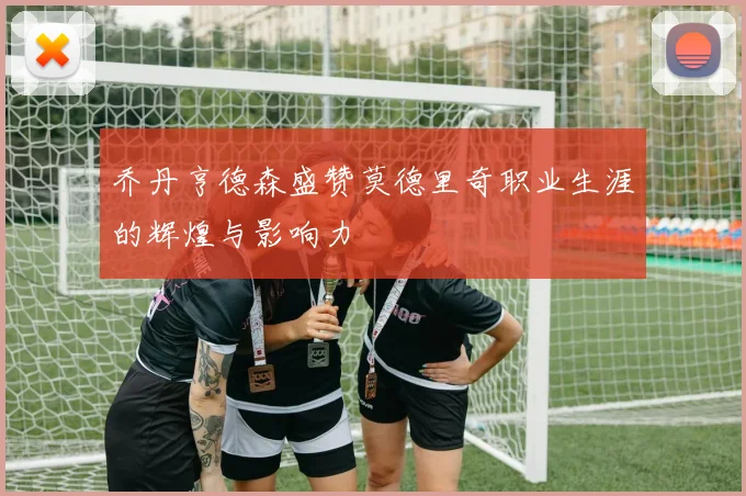 乔丹亨德森盛赞莫德里奇职业生涯的辉煌与影响力