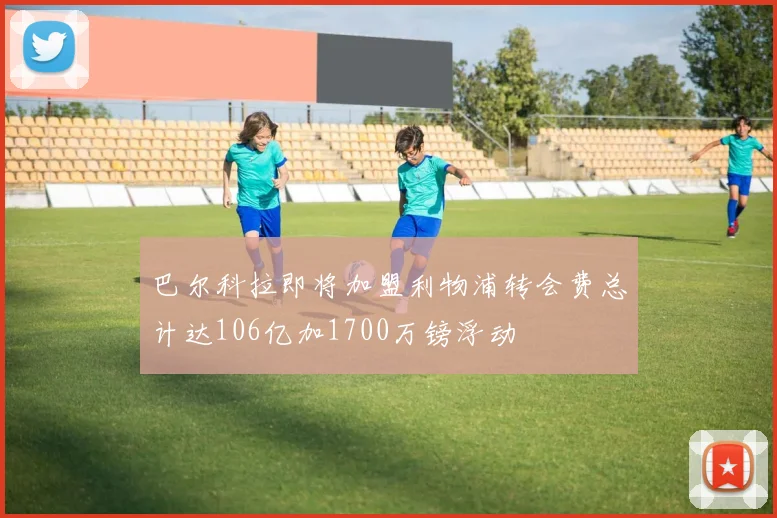 巴尔科拉即将加盟利物浦转会费总计达106亿加1700万镑浮动