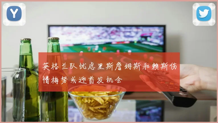 英格兰队忧虑里斯詹姆斯和赖斯伤情梅努或迎首发机会