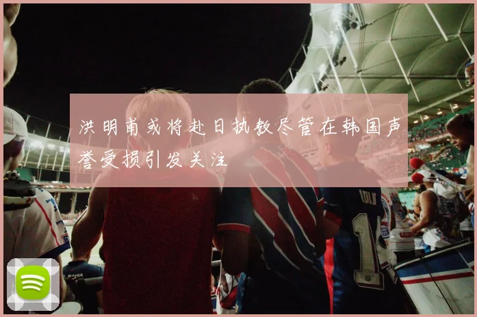 洪明甫或将赴日执教尽管在韩国声誉受损引发关注