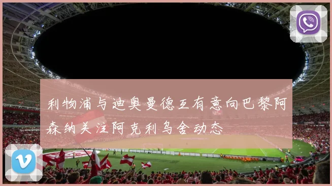 利物浦与迪奥曼德互有意向巴黎阿森纳关注阿克利乌舍动态