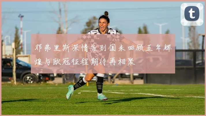 邓弗里斯深情告别国米回顾五年辉煌与欧冠征程期待再相聚