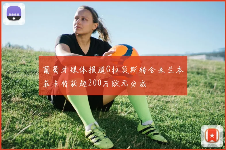 葡萄牙媒体报道G拉莫斯转会米兰本菲卡将获超200万欧元分成