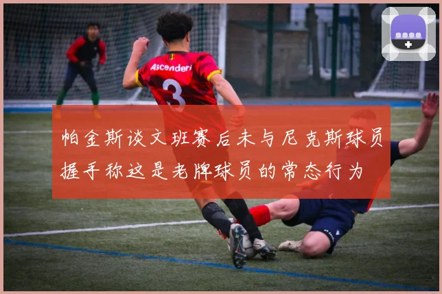 帕金斯谈文班赛后未与尼克斯球员握手称这是老牌球员的常态行为