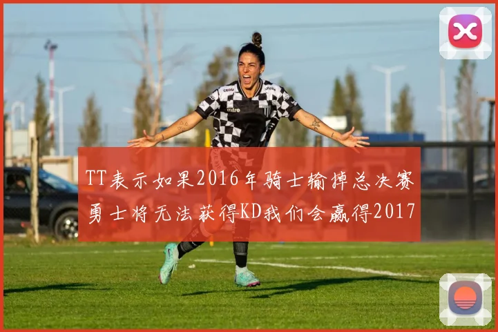 TT表示如果2016年骑士输掉总决赛勇士将无法获得KD我们会赢得2017和2018年总冠军