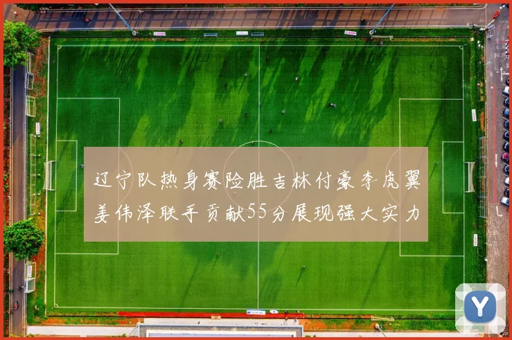 辽宁队热身赛险胜吉林付豪李虎翼姜伟泽联手贡献55分展现强大实力