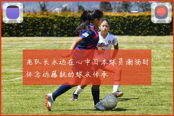 老队长永远在心中日本球员谢场时怀念远藤航的球衣传承