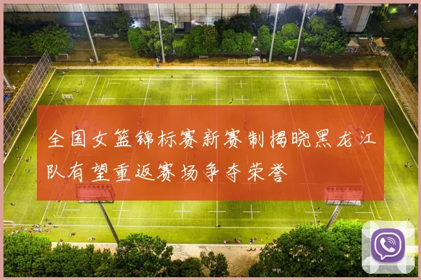 全国女篮锦标赛新赛制揭晓黑龙江队有望重返赛场争夺荣誉