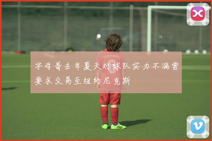 字母哥去年夏天对球队实力不满曾要求交易至纽约尼克斯